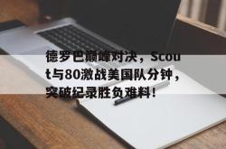 亚博-德罗巴巅峰对决，Scout与80激战美国队分钟，突破纪录胜负难料！的简单介绍